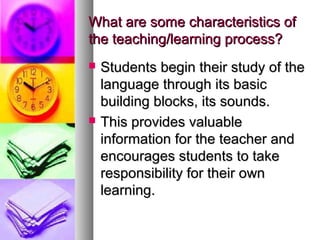 What are some characteristics ofWhat are some characteristics of
the teaching/learning process?the teaching/learning process?
 Students begin their study of theStudents begin their study of the
language through its basiclanguage through its basic
building blocks, its sounds.building blocks, its sounds.
 This provides valuableThis provides valuable
information for the teacher andinformation for the teacher and
encourages students to takeencourages students to take
responsibility for their ownresponsibility for their own
learning.learning.
 