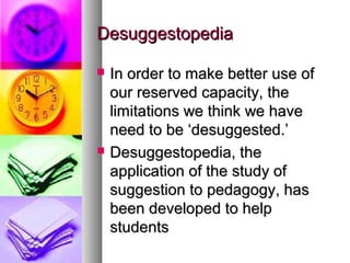 DesuggestopediaDesuggestopedia
 In order to make better use ofIn order to make better use of
our reserved capacity, theour reserved capacity, the
limitations we think we havelimitations we think we have
need to be ‘desuggested.’need to be ‘desuggested.’
 Desuggestopedia, theDesuggestopedia, the
application of the study ofapplication of the study of
suggestion to pedagogy, hassuggestion to pedagogy, has
been developed to helpbeen developed to help
studentsstudents
 