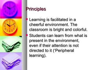 PrinciplesPrinciples
 Learning is facilitated in aLearning is facilitated in a
cheerful environment. Thecheerful environment. The
classroom is bright and colorful.classroom is bright and colorful.
 Students can learn from what isStudents can learn from what is
present in the environment,present in the environment,
even if their attention is noteven if their attention is not
directed to it (‘Peripheraldirected to it (‘Peripheral
learning).learning).
 