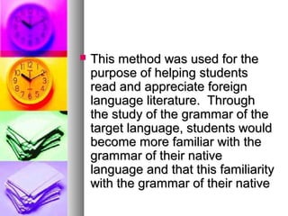  This method was used for theThis method was used for the
purpose of helping studentspurpose of helping students
read and appreciate foreignread and appreciate foreign
language literature. Throughlanguage literature. Through
the study of the grammar of thethe study of the grammar of the
target language, students wouldtarget language, students would
become more familiar with thebecome more familiar with the
grammar of their nativegrammar of their native
language and that this familiaritylanguage and that this familiarity
with the grammar of their nativewith the grammar of their native
 