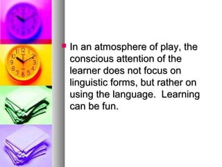  In an atmosphere of play, theIn an atmosphere of play, the
conscious attention of theconscious attention of the
learner does not focus onlearner does not focus on
linguistic forms, but rather onlinguistic forms, but rather on
using the language. Learningusing the language. Learning
can be fun.can be fun.
 