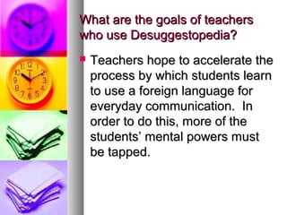 What are the goals of teachersWhat are the goals of teachers
who use Desuggestopedia?who use Desuggestopedia?
 Teachers hope to accelerate theTeachers hope to accelerate the
process by which students learnprocess by which students learn
to use a foreign language forto use a foreign language for
everyday communication. Ineveryday communication. In
order to do this, more of theorder to do this, more of the
students’ mental powers muststudents’ mental powers must
be tapped.be tapped.
 