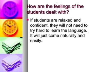 How are the feelings of theHow are the feelings of the
students dealt with?students dealt with?
 If students are relaxed andIf students are relaxed and
confident, they will not need toconfident, they will not need to
try hard to learn the language.try hard to learn the language.
It will just come naturally andIt will just come naturally and
easily.easily.
 