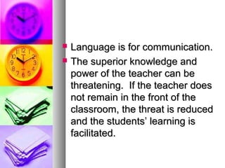  Language is for communication.Language is for communication.
 The superior knowledge andThe superior knowledge and
power of the teacher can bepower of the teacher can be
threatening. If the teacher doesthreatening. If the teacher does
not remain in the front of thenot remain in the front of the
classroom, the threat is reducedclassroom, the threat is reduced
and the students’ learning isand the students’ learning is
facilitated.facilitated.
 