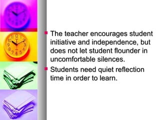  The teacher encourages studentThe teacher encourages student
initiative and independence, butinitiative and independence, but
does not let student flounder indoes not let student flounder in
uncomfortable silences.uncomfortable silences.
 Students need quiet reflectionStudents need quiet reflection
time in order to learn.time in order to learn.
 