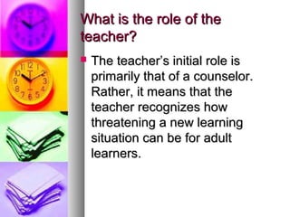 What is the role of theWhat is the role of the
teacher?teacher?
 The teacher’s initial role isThe teacher’s initial role is
primarily that of a counselor.primarily that of a counselor.
Rather, it means that theRather, it means that the
teacher recognizes howteacher recognizes how
threatening a new learningthreatening a new learning
situation can be for adultsituation can be for adult
learners.learners.
 