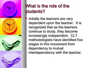 What is the role of theWhat is the role of the
students?students?
 Initially the learners are veryInitially the learners are very
dependent upon the teacher. It isdependent upon the teacher. It is
recognized that as the learnersrecognized that as the learners
continue to study, they becomecontinue to study, they become
increasingly independent. CLTincreasingly independent. CLT
methodologists have identified fivemethodologists have identified five
stages in this movement fromstages in this movement from
dependency to mutualdependency to mutual
interdependency with the teacher.interdependency with the teacher.
 