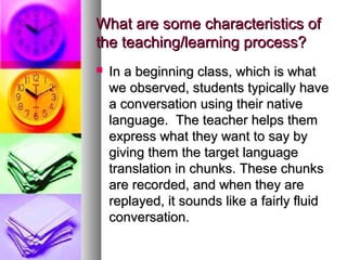 What are some characteristics ofWhat are some characteristics of
the teaching/learning process?the teaching/learning process?
 In a beginning class, which is whatIn a beginning class, which is what
we observed, students typically havewe observed, students typically have
a conversation using their nativea conversation using their native
language. The teacher helps themlanguage. The teacher helps them
express what they want to say byexpress what they want to say by
giving them the target languagegiving them the target language
translation in chunks. These chunkstranslation in chunks. These chunks
are recorded, and when they areare recorded, and when they are
replayed, it sounds like a fairly fluidreplayed, it sounds like a fairly fluid
conversation.conversation.
 
