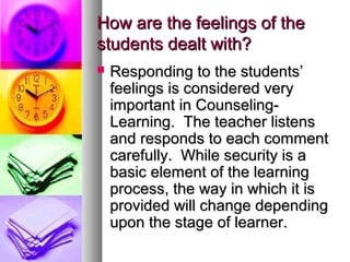 How are the feelings of theHow are the feelings of the
students dealt with?students dealt with?
 Responding to the students’Responding to the students’
feelings is considered veryfeelings is considered very
important in Counseling-important in Counseling-
Learning. The teacher listensLearning. The teacher listens
and responds to each commentand responds to each comment
carefully. While security is acarefully. While security is a
basic element of the learningbasic element of the learning
process, the way in which it isprocess, the way in which it is
provided will change dependingprovided will change depending
upon the stage of learner.upon the stage of learner.
 