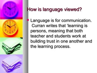 How is language viewed?How is language viewed?
 Language is for communication.Language is for communication.
Curran writes that ‘learning isCurran writes that ‘learning is
persons, meaning that bothpersons, meaning that both
teacher and students work atteacher and students work at
building trust in one another andbuilding trust in one another and
the learning process.the learning process.
 