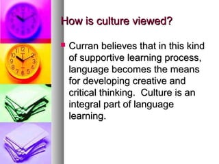 How is culture viewed?How is culture viewed?
 Curran believes that in this kindCurran believes that in this kind
of supportive learning process,of supportive learning process,
language becomes the meanslanguage becomes the means
for developing creative andfor developing creative and
critical thinking. Culture is ancritical thinking. Culture is an
integral part of languageintegral part of language
learning.learning.
 