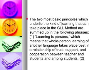  The two most basic principles whichThe two most basic principles which
underlie the kind of learning that canunderlie the kind of learning that can
take place in the CLL Method aretake place in the CLL Method are
summed up in the following phrases:summed up in the following phrases:
(1) ‘Learning is persons,’ which(1) ‘Learning is persons,’ which
means that whole-person learning ofmeans that whole-person learning of
another language takes place best inanother language takes place best in
a relationship of trust, support, anda relationship of trust, support, and
cooperation between teacher andcooperation between teacher and
students and among students. (2)students and among students. (2)
 