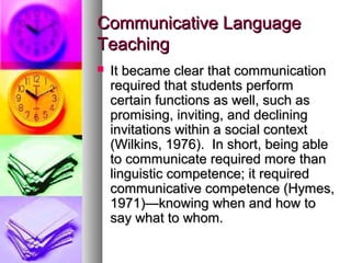 Communicative LanguageCommunicative Language
TeachingTeaching
 It became clear that communicationIt became clear that communication
required that students performrequired that students perform
certain functions as well, such ascertain functions as well, such as
promising, inviting, and decliningpromising, inviting, and declining
invitations within a social contextinvitations within a social context
(Wilkins, 1976). In short, being able(Wilkins, 1976). In short, being able
to communicate required more thanto communicate required more than
linguistic competence; it requiredlinguistic competence; it required
communicative competence (Hymes,communicative competence (Hymes,
1971)—knowing when and how to1971)—knowing when and how to
say what to whom.say what to whom.
 