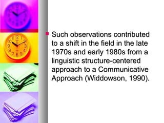 Such observations contributedSuch observations contributed
to a shift in the field in the lateto a shift in the field in the late
1970s and early 1980s from a1970s and early 1980s from a
linguistic structure-centeredlinguistic structure-centered
approach to a Communicativeapproach to a Communicative
Approach (Widdowson, 1990).Approach (Widdowson, 1990).
 