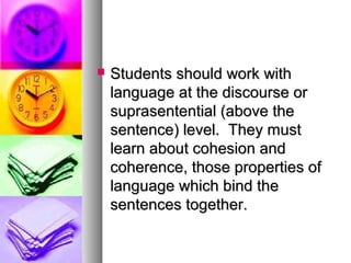 Students should work withStudents should work with
language at the discourse orlanguage at the discourse or
suprasentential (above thesuprasentential (above the
sentence) level. They mustsentence) level. They must
learn about cohesion andlearn about cohesion and
coherence, those properties ofcoherence, those properties of
language which bind thelanguage which bind the
sentences together.sentences together.
 
