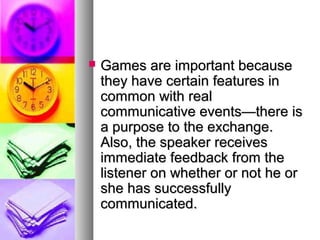  Games are important becauseGames are important because
they have certain features inthey have certain features in
common with realcommon with real
communicative events—there iscommunicative events—there is
a purpose to the exchange.a purpose to the exchange.
Also, the speaker receivesAlso, the speaker receives
immediate feedback from theimmediate feedback from the
listener on whether or not he orlistener on whether or not he or
she has successfullyshe has successfully
communicated.communicated.
 
