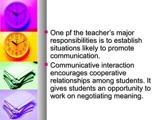  One pf the teacher’s majorOne pf the teacher’s major
responsibilities is to establishresponsibilities is to establish
situations likely to promotesituations likely to promote
communication.communication.
 Communicative interactionCommunicative interaction
encourages cooperativeencourages cooperative
relationships among students. Itrelationships among students. It
gives students an opportunity togives students an opportunity to
work on negotiating meaning.work on negotiating meaning.
 