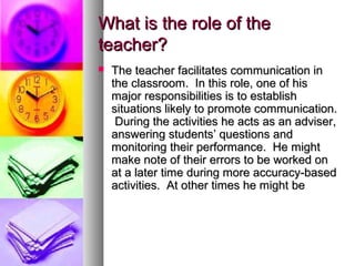 What is the role of theWhat is the role of the
teacher?teacher?
 The teacher facilitates communication inThe teacher facilitates communication in
the classroom. In this role, one of histhe classroom. In this role, one of his
major responsibilities is to establishmajor responsibilities is to establish
situations likely to promote communication.situations likely to promote communication.
During the activities he acts as an adviser,During the activities he acts as an adviser,
answering students’ questions andanswering students’ questions and
monitoring their performance. He mightmonitoring their performance. He might
make note of their errors to be worked onmake note of their errors to be worked on
at a later time during more accuracy-basedat a later time during more accuracy-based
activities. At other times he might beactivities. At other times he might be
 