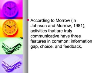  According to Morrow (inAccording to Morrow (in
Johnson and Morrow, 1981),Johnson and Morrow, 1981),
activities that are trulyactivities that are truly
communicative have threecommunicative have three
features in common: informationfeatures in common: information
gap, choice, and feedback.gap, choice, and feedback.
 