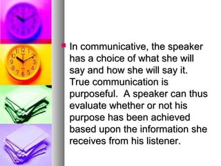  In communicative, the speakerIn communicative, the speaker
has a choice of what she willhas a choice of what she will
say and how she will say it.say and how she will say it.
True communication isTrue communication is
purposeful. A speaker can thuspurposeful. A speaker can thus
evaluate whether or not hisevaluate whether or not his
purpose has been achievedpurpose has been achieved
based upon the information shebased upon the information she
receives from his listener.receives from his listener.
 