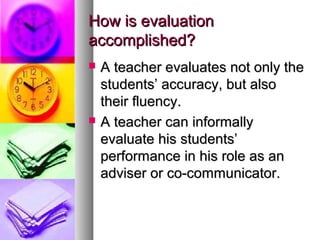 How is evaluationHow is evaluation
accomplished?accomplished?
 A teacher evaluates not only theA teacher evaluates not only the
students’ accuracy, but alsostudents’ accuracy, but also
their fluency.their fluency.
 A teacher can informallyA teacher can informally
evaluate his students’evaluate his students’
performance in his role as anperformance in his role as an
adviser or co-communicator.adviser or co-communicator.
 