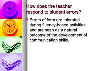 How does the teacherHow does the teacher
respond to student errors?respond to student errors?
 Errors of form are toleratedErrors of form are tolerated
during fluency-based activitiesduring fluency-based activities
and are seen as a naturaland are seen as a natural
outcome of the development ofoutcome of the development of
communication skills.communication skills.
 