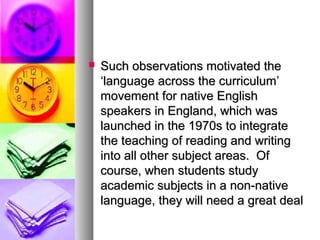  Such observations motivated theSuch observations motivated the
‘language across the curriculum’‘language across the curriculum’
movement for native Englishmovement for native English
speakers in England, which wasspeakers in England, which was
launched in the 1970s to integratelaunched in the 1970s to integrate
the teaching of reading and writingthe teaching of reading and writing
into all other subject areas. Ofinto all other subject areas. Of
course, when students studycourse, when students study
academic subjects in a non-nativeacademic subjects in a non-native
language, they will need a great deallanguage, they will need a great deal
 