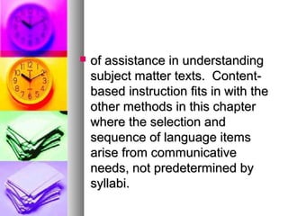  of assistance in understandingof assistance in understanding
subject matter texts. Content-subject matter texts. Content-
based instruction fits in with thebased instruction fits in with the
other methods in this chapterother methods in this chapter
where the selection andwhere the selection and
sequence of language itemssequence of language items
arise from communicativearise from communicative
needs, not predetermined byneeds, not predetermined by
syllabi.syllabi.
 