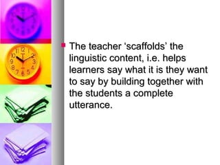  The teacher ‘scaffolds’ theThe teacher ‘scaffolds’ the
linguistic content, i.e. helpslinguistic content, i.e. helps
learners say what it is they wantlearners say what it is they want
to say by building together withto say by building together with
the students a completethe students a complete
utterance.utterance.
 