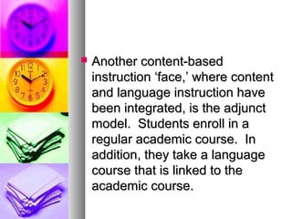  Another content-basedAnother content-based
instruction ‘face,’ where contentinstruction ‘face,’ where content
and language instruction haveand language instruction have
been integrated, is the adjunctbeen integrated, is the adjunct
model. Students enroll in amodel. Students enroll in a
regular academic course. Inregular academic course. In
addition, they take a languageaddition, they take a language
course that is linked to thecourse that is linked to the
academic course.academic course.
 