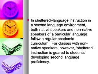  In sheltered–language instruction inIn sheltered–language instruction in
a second language environment,a second language environment,
both native speakers and non-nativeboth native speakers and non-native
speakers of a particular languagespeakers of a particular language
follow a regular academicfollow a regular academic
curriculum. For classes with non-curriculum. For classes with non-
native speakers, however, ‘sheltered’native speakers, however, ‘sheltered’
instruction is geared to students’instruction is geared to students’
developing second languagedeveloping second language
proficiency.proficiency.
 