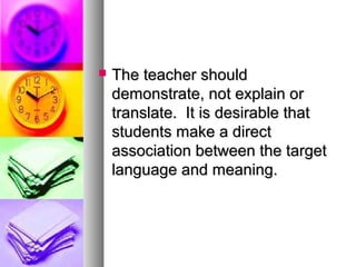  The teacher shouldThe teacher should
demonstrate, not explain ordemonstrate, not explain or
translate. It is desirable thattranslate. It is desirable that
students make a directstudents make a direct
association between the targetassociation between the target
language and meaning.language and meaning.
 
