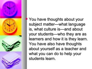  You have thoughts about yourYou have thoughts about your
subject matter—what languagesubject matter—what language
is, what culture is—and aboutis, what culture is—and about
your students—who they are asyour students—who they are as
learners and how it is they learn.learners and how it is they learn.
You have also have thoughtsYou have also have thoughts
about yourself as a teacher andabout yourself as a teacher and
what you can do to help yourwhat you can do to help your
students learn.students learn.
 