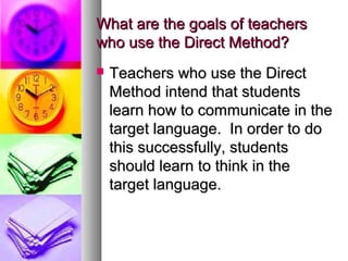 What are the goals of teachersWhat are the goals of teachers
who use the Direct Method?who use the Direct Method?
 Teachers who use the DirectTeachers who use the Direct
Method intend that studentsMethod intend that students
learn how to communicate in thelearn how to communicate in the
target language. In order to dotarget language. In order to do
this successfully, studentsthis successfully, students
should learn to think in theshould learn to think in the
target language.target language.
 