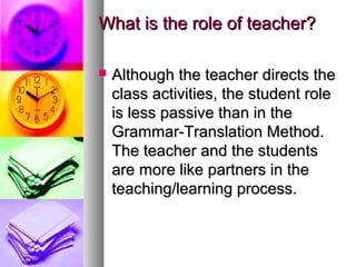What is the role of teacher?What is the role of teacher?
 Although the teacher directs theAlthough the teacher directs the
class activities, the student roleclass activities, the student role
is less passive than in theis less passive than in the
Grammar-Translation Method.Grammar-Translation Method.
The teacher and the studentsThe teacher and the students
are more like partners in theare more like partners in the
teaching/learning process.teaching/learning process.
 