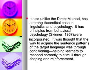  It also,unlike the Direct Method, hasIt also,unlike the Direct Method, has
a strong theoretical base ina strong theoretical base in
linguistics and psychology. It haslinguistics and psychology. It has
principles from behavioralprinciples from behavioral
psychology (Skinner, 1957)werepsychology (Skinner, 1957)were
incorporated. It was thought that theincorporated. It was thought that the
way to acquire the sentence patternsway to acquire the sentence patterns
of the target language was throughof the target language was through
conditioning—helping learners toconditioning—helping learners to
respond correctly to stimuli throughrespond correctly to stimuli through
shaping and reinforcement.shaping and reinforcement.
 