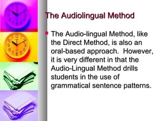 The Audiolingual MethodThe Audiolingual Method
 The Audio-lingual Method, likeThe Audio-lingual Method, like
the Direct Method, is also anthe Direct Method, is also an
oral-based approach. However,oral-based approach. However,
it is very different in that theit is very different in that the
Audio-Lingual Method drillsAudio-Lingual Method drills
students in the use ofstudents in the use of
grammatical sentence patterns.grammatical sentence patterns.
 