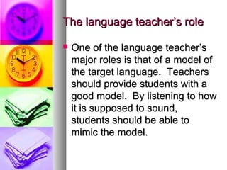 The language teacher’s roleThe language teacher’s role
 One of the language teacher’sOne of the language teacher’s
major roles is that of a model ofmajor roles is that of a model of
the target language. Teachersthe target language. Teachers
should provide students with ashould provide students with a
good model. By listening to howgood model. By listening to how
it is supposed to sound,it is supposed to sound,
students should be able tostudents should be able to
mimic the model.mimic the model.
 