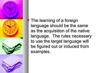  The learning of a foreignThe learning of a foreign
language should be the samelanguage should be the same
as the acquisition of the nativeas the acquisition of the native
language. The rules necessarylanguage. The rules necessary
to use the target language willto use the target language will
be figured out or induced frombe figured out or induced from
examples.examples.
 