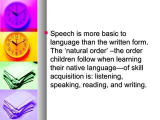 Speech is more basic toSpeech is more basic to
language than the written form.language than the written form.
The ‘natural order’ –the orderThe ‘natural order’ –the order
children follow when learningchildren follow when learning
their native language—of skilltheir native language—of skill
acquisition is: listening,acquisition is: listening,
speaking, reading, and writing.speaking, reading, and writing.
 