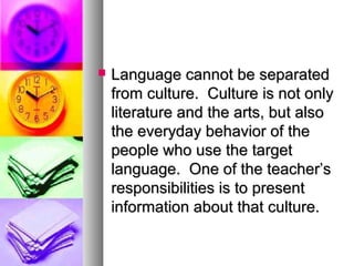  Language cannot be separatedLanguage cannot be separated
from culture. Culture is not onlyfrom culture. Culture is not only
literature and the arts, but alsoliterature and the arts, but also
the everyday behavior of thethe everyday behavior of the
people who use the targetpeople who use the target
language. One of the teacher’slanguage. One of the teacher’s
responsibilities is to presentresponsibilities is to present
information about that culture.information about that culture.
 