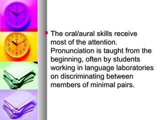  The oral/aural skills receiveThe oral/aural skills receive
most of the attention.most of the attention.
Pronunciation is taught from thePronunciation is taught from the
beginning, often by studentsbeginning, often by students
working in language laboratoriesworking in language laboratories
on discriminating betweenon discriminating between
members of minimal pairs.members of minimal pairs.
 