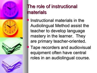The role of instructionalThe role of instructional
materialsmaterials
 Instructional materials in theInstructional materials in the
Audiolingual Method assist theAudiolingual Method assist the
teacher to develop languageteacher to develop language
mastery in the learner. Theymastery in the learner. They
are primary teacher-oriented.are primary teacher-oriented.
 Tape recorders and audiovisualTape recorders and audiovisual
equipment often have centralequipment often have central
roles in an audiolingual course.roles in an audiolingual course.
 
