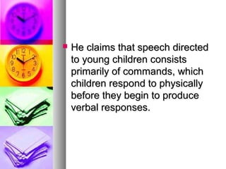  He claims that speech directedHe claims that speech directed
to young children consiststo young children consists
primarily of commands, whichprimarily of commands, which
children respond to physicallychildren respond to physically
before they begin to producebefore they begin to produce
verbal responses.verbal responses.
 