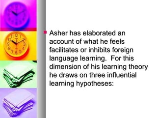  Asher has elaborated anAsher has elaborated an
account of what he feelsaccount of what he feels
facilitates or inhibits foreignfacilitates or inhibits foreign
language learning. For thislanguage learning. For this
dimension of his learning theorydimension of his learning theory
he draws on three influentialhe draws on three influential
learning hypotheses:learning hypotheses:
 