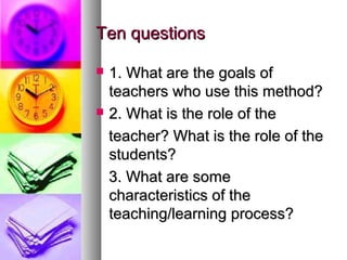 Ten questionsTen questions
 1. What are the goals of1. What are the goals of
teachers who use this method?teachers who use this method?
 2. What is the role of the2. What is the role of the
teacher? What is the role of theteacher? What is the role of the
students?students?
3. What are some3. What are some
characteristics of thecharacteristics of the
teaching/learning process?teaching/learning process?
 