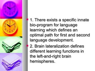  1. There exists a specific innate1. There exists a specific innate
bio-program for languagebio-program for language
learning which defines anlearning which defines an
optimal path for first and secondoptimal path for first and second
language development.language development.
 2. Brain lateralization defines2. Brain lateralization defines
different learning functions indifferent learning functions in
the left-and-right brainthe left-and-right brain
hemispheres.hemispheres.
 