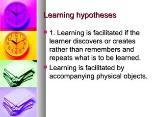 Learning hypothesesLearning hypotheses
 1. Learning is facilitated if the1. Learning is facilitated if the
learner discovers or createslearner discovers or creates
rather than remembers andrather than remembers and
repeats what is to be learned.repeats what is to be learned.
 Learning is facilitated byLearning is facilitated by
accompanying physical objects.accompanying physical objects.
 