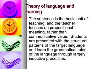 Theory of language andTheory of language and
learninglearning
 The sentence is the basic unit ofThe sentence is the basic unit of
teaching, and the teacherteaching, and the teacher
focuses on propositionalfocuses on propositional
meaning, rather thanmeaning, rather than
communicative value. Studentscommunicative value. Students
are presented with the structuralare presented with the structural
patterns of the target languagepatterns of the target language
and learn the grammatical rulesand learn the grammatical rules
of the language through largelyof the language through largely
inductive processes.inductive processes.
 
