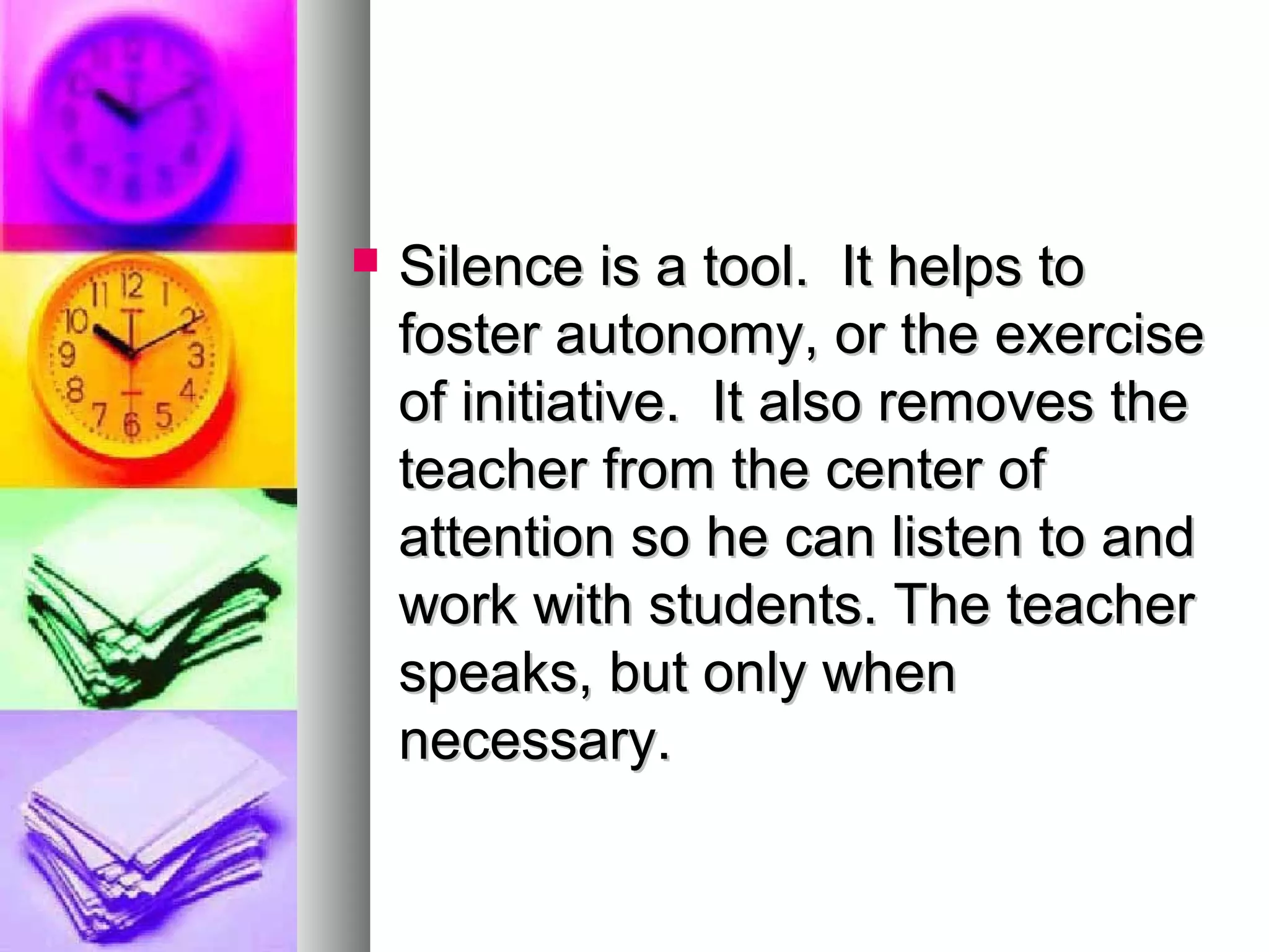  Silence is a tool. It helps toSilence is a tool. It helps to
foster autonomy, or the exercisefoster autonomy, or the exercise
of initiative. It also removes theof initiative. It also removes the
teacher from the center ofteacher from the center of
attention so he can listen to andattention so he can listen to and
work with students. The teacherwork with students. The teacher
speaks, but only whenspeaks, but only when
necessary.necessary.
 